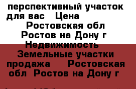 перспективный участок для вас › Цена ­ 13 000 000 - Ростовская обл., Ростов-на-Дону г. Недвижимость » Земельные участки продажа   . Ростовская обл.,Ростов-на-Дону г.